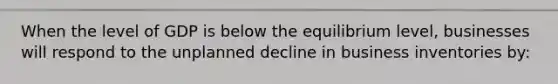 When the level of GDP is below the equilibrium level, businesses will respond to the unplanned decline in business inventories by: