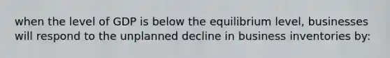 when the level of GDP is below the equilibrium level, businesses will respond to the unplanned decline in business inventories by:
