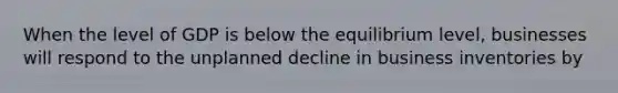 When the level of GDP is below the equilibrium level, businesses will respond to the unplanned decline in business inventories by