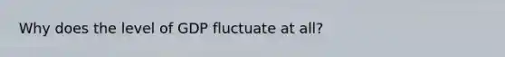 Why does the level of GDP fluctuate at all?
