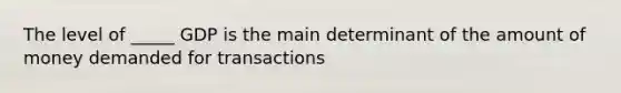 The level of _____ GDP is the main determinant of the amount of money demanded for transactions