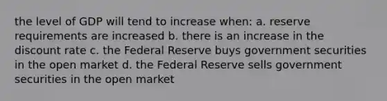 the level of GDP will tend to increase when: a. reserve requirements are increased b. there is an increase in the discount rate c. the Federal Reserve buys government securities in the open market d. the Federal Reserve sells government securities in the open market