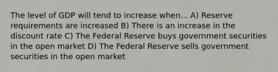 The level of GDP will tend to increase when... A) Reserve requirements are increased B) There is an increase in the discount rate C) The Federal Reserve buys government securities in the open market D) The Federal Reserve sells government securities in the open market