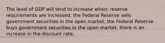 The level of GDP will tend to increase when: reserve requirements are increased. the Federal Reserve sells government securities in the open market. the Federal Reserve buys government securities in the open market. there is an increase in the discount rate.