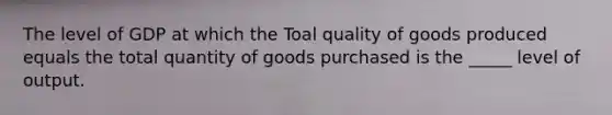 The level of GDP at which the Toal quality of goods produced equals the total quantity of goods purchased is the _____ level of output.