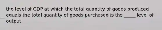 the level of GDP at which the total quantity of goods produced equals the total quantity of goods purchased is the _____ level of output