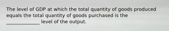 The level of GDP at which the total quantity of goods produced equals the total quantity of goods purchased is the ______________ level of the output.