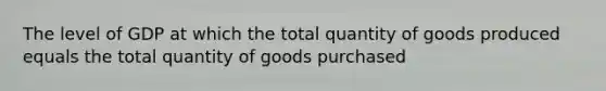 The level of GDP at which the total quantity of goods produced equals the total quantity of goods purchased