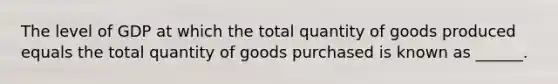 The level of GDP at which the total quantity of goods produced equals the total quantity of goods purchased is known as ______.