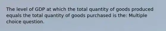 The level of GDP at which the total quantity of goods produced equals the total quantity of goods purchased is the: Multiple choice question.