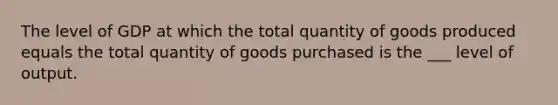 The level of GDP at which the total quantity of goods produced equals the total quantity of goods purchased is the ___ level of output.