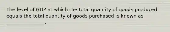 The level of GDP at which the total quantity of goods produced equals the total quantity of goods purchased is known as ________________.