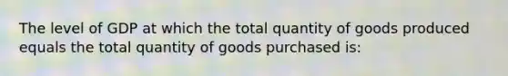 The level of GDP at which the total quantity of goods produced equals the total quantity of goods purchased is: