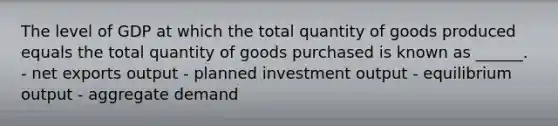 The level of GDP at which the total quantity of goods produced equals the total quantity of goods purchased is known as ______. - net exports output - planned investment output - equilibrium output - aggregate demand