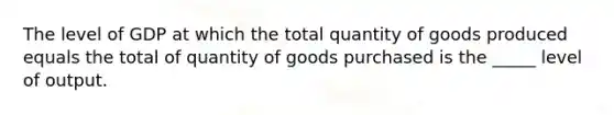 The level of GDP at which the total quantity of goods produced equals the total of quantity of goods purchased is the _____ level of output.