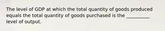 The level of GDP at which the total quantity of goods produced equals the total quantity of goods purchased is the __________ level of output.