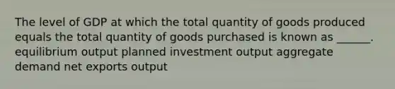 The level of GDP at which the total quantity of goods produced equals the total quantity of goods purchased is known as ______. equilibrium output planned investment output aggregate demand net exports output