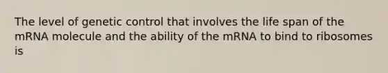 The level of genetic control that involves the life span of the mRNA molecule and the ability of the mRNA to bind to ribosomes is