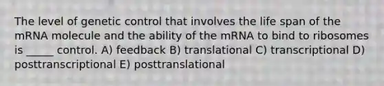 The level of genetic control that involves the life span of the mRNA molecule and the ability of the mRNA to bind to ribosomes is _____ control. A) feedback B) translational C) transcriptional D) posttranscriptional E) posttranslational