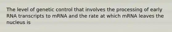 The level of genetic control that involves the processing of early RNA transcripts to mRNA and the rate at which mRNA leaves the nucleus is