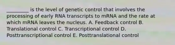 _________ is the level of genetic control that involves the processing of early RNA transcripts to mRNA and the rate at which mRNA leaves the nucleus. A. Feedback control B. Translational control C. Transcriptional control D. Posttranscriptional control E. Posttranslational control