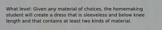 What level: Given any material of choices, the homemaking student will create a dress that is sleeveless and below knee length and that contains at least two kinds of material.