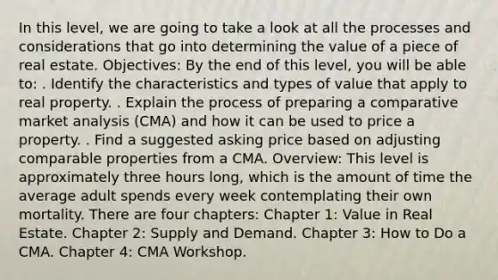 In this level, we are going to take a look at all the processes and considerations that go into determining the value of a piece of real estate. Objectives: By the end of this level, you will be able to: . Identify the characteristics and types of value that apply to real property. . Explain the process of preparing a comparative market analysis (CMA) and how it can be used to price a property. . Find a suggested asking price based on adjusting comparable properties from a CMA. Overview: This level is approximately three hours long, which is the amount of time the average adult spends every week contemplating their own mortality. There are four chapters: Chapter 1: Value in Real Estate. Chapter 2: Supply and Demand. Chapter 3: How to Do a CMA. Chapter 4: CMA Workshop.