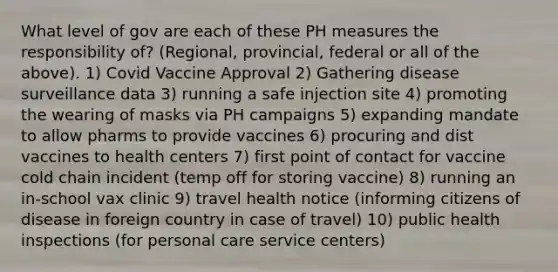 What level of gov are each of these PH measures the responsibility of? (Regional, provincial, federal or all of the above). 1) Covid Vaccine Approval 2) Gathering disease surveillance data 3) running a safe injection site 4) promoting the wearing of masks via PH campaigns 5) expanding mandate to allow pharms to provide vaccines 6) procuring and dist vaccines to health centers 7) first point of contact for vaccine cold chain incident (temp off for storing vaccine) 8) running an in-school vax clinic 9) travel health notice (informing citizens of disease in foreign country in case of travel) 10) public health inspections (for personal care service centers)