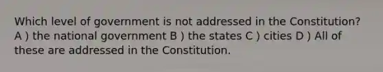 Which level of government is not addressed in the Constitution? A）the national government B）the states C）cities D）All of these are addressed in the Constitution.