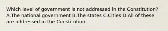 Which level of government is not addressed in the Constitution? A.The national government B.The states C.Cities D.All of these are addressed in the Constitution.