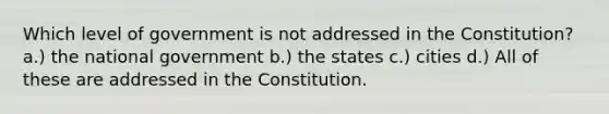 Which level of government is not addressed in the Constitution? a.) the national government b.) the states c.) cities d.) All of these are addressed in the Constitution.