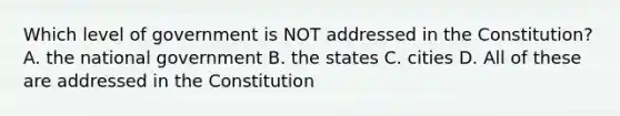 Which level of government is NOT addressed in the Constitution? A. the national government B. the states C. cities D. All of these are addressed in the Constitution