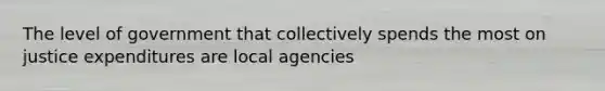 The level of government that collectively spends the most on justice expenditures are local agencies