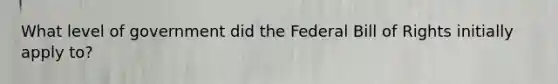 What level of government did the Federal Bill of Rights initially apply to?