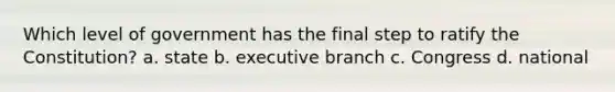 Which level of government has the final step to ratify the Constitution? a. state b. executive branch c. Congress d. national