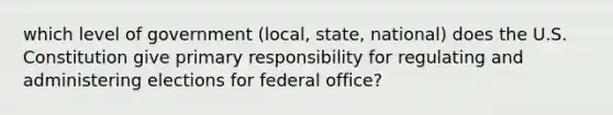 which level of government (local, state, national) does the U.S. Constitution give primary responsibility for regulating and administering elections for federal office?