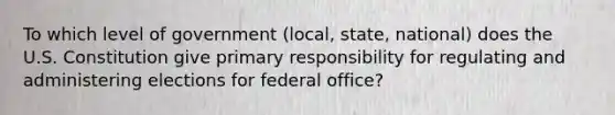 To which level of government (local, state, national) does the U.S. Constitution give primary responsibility for regulating and administering elections for federal office?