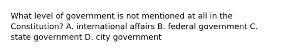 What level of government is not mentioned at all in the Constitution? A. international affairs B. federal government C. state government D. city government