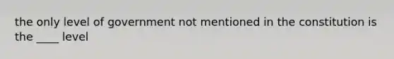 the only level of government not mentioned in the constitution is the ____ level