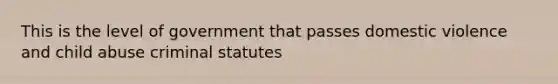 This is the level of government that passes domestic violence and child abuse criminal statutes