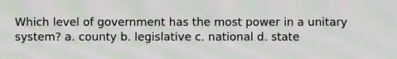 Which level of government has the most power in a unitary system? a. county b. legislative c. national d. state