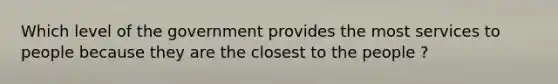 Which level of the government provides the most services to people because they are the closest to the people ?