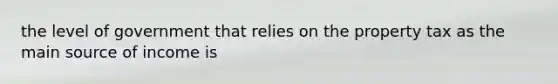 the level of government that relies on the property tax as the main source of income is