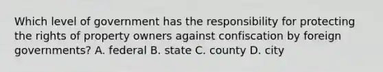 Which level of government has the responsibility for protecting the rights of property owners against confiscation by foreign governments? A. federal B. state C. county D. city