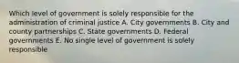 Which level of government is solely responsible for the administration of criminal justice A. City governments B. City and county partnerships C. State governments D. Federal governments E. No single level of government is solely responsible