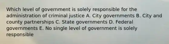 Which level of government is solely responsible for the administration of criminal justice A. City governments B. City and county partnerships C. State governments D. Federal governments E. No single level of government is solely responsible