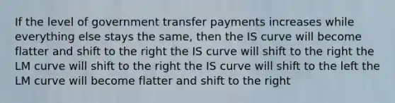 If the level of government transfer payments increases while everything else stays the same, then the IS curve will become flatter and shift to the right the IS curve will shift to the right the LM curve will shift to the right the IS curve will shift to the left the LM curve will become flatter and shift to the right