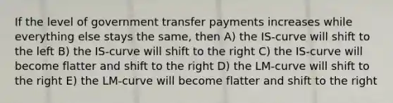 If the level of government transfer payments increases while everything else stays the same, then A) the IS‐curve will shift to the left B) the IS‐curve will shift to the right C) the IS‐curve will become flatter and shift to the right D) the LM‐curve will shift to the right E) the LM‐curve will become flatter and shift to the right