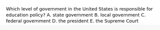 Which level of government in the United States is responsible for education policy? A. state government B. local government C. federal government D. the president E. the Supreme Court