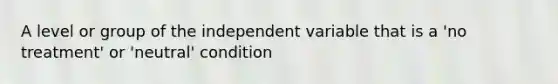 A level or group of the independent variable that is a 'no treatment' or 'neutral' condition